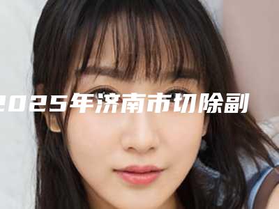 2025年济南市切除副乳整形医院上榜名单晋级五强