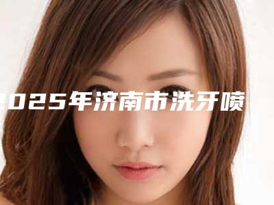 2025年济南市洗牙喷砂医院上榜清单在哪里-济南市洗牙喷砂口腔医院