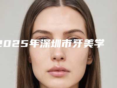 2025年深圳市牙美学修复医院排行前十名年度公开-深圳市牙美学修复口腔医院