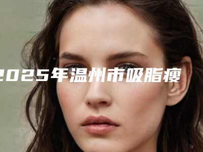 2025年温州市吸脂瘦大象腿整形医院上榜清单已敲定