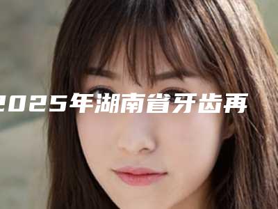 2025年湖南省牙齿再植术医院综合实力前十名口碑榜都有哪些-湖南省牙齿再植术口腔医院