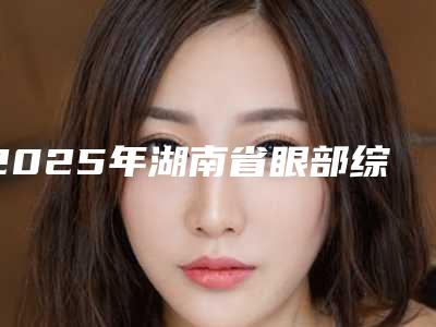 2025年湖南省眼部综合提升价格(费用)清单名单(湖南省眼部综合提升价格多少钱比较合适)