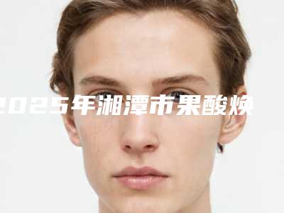 2025年湘潭市果酸焕肤祛痘价格收费表靠谱官方2025(湘潭市果酸焕肤祛痘价格一般要多少钱呢)