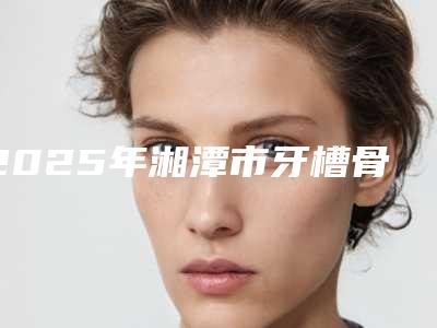 2025年湘潭市牙槽骨外凸矫正医院上榜清单前十佳实力评测-湘潭市牙槽骨外凸矫正口腔医院