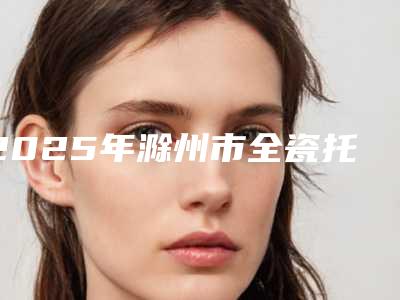 2025年滁州市全瓷托槽矫治医院上榜清单实力评测-滁州市全瓷托槽矫治口腔医院