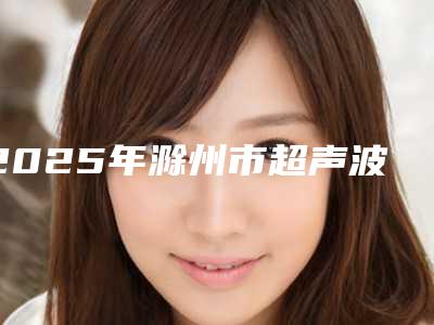 2025年滁州市超声波洁牙处医院排名榜前十强权威大盘点-滁州市超声波洁牙处口腔医院