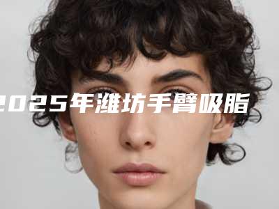 2025年潍坊手臂吸脂整形-潍坊木西医疗美容门诊部