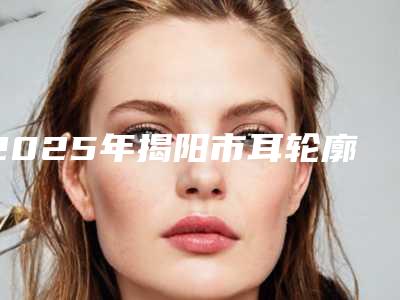 2025年揭阳市耳轮廓再造价格表高调曝光2025(揭阳市耳轮廓再造手术费用一般要多少钱)