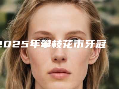 2025年攀枝花市牙冠全瓷牙医院排行前七口碑公布-攀枝花市牙冠全瓷牙口腔医院