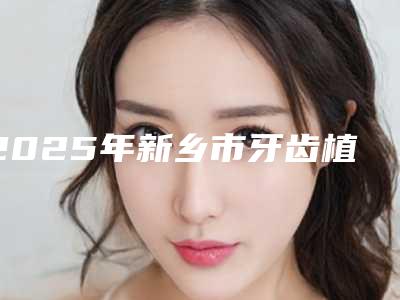 2025年新乡市牙齿植骨手术医院排名榜前十佳哪几个技术好-新乡市牙齿植骨手术口腔医院