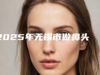 2025年无锡市做鼻头缩小整形整形医院排名榜七强名单一览