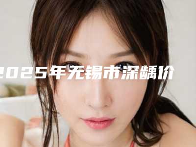 2025年无锡市深龋价格（目）表-无锡市深龋均价为：284元