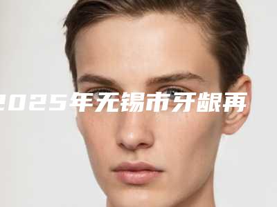 2025年无锡市牙龈再生手术医院在榜清单top10强热评名单展示-无锡市牙龈再生手术口腔医院