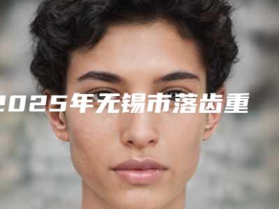 2025年无锡市落齿重生医院前十排行榜全新整理-无锡牙病防治所口腔门诊部个个是医美大咖