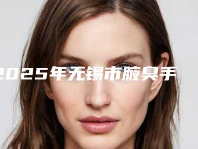 2025年无锡市腋臭手术疤痕整形医院在榜清单top10强综合参考