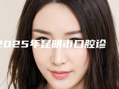 2025年昆明市口腔诊治医院在榜名单前十佳深度评判-昆明市口腔诊治口腔医院