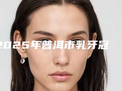 2025年普洱市乳牙冠龋医院排名前十哪个较好-普洱市乳牙冠龋口腔医院