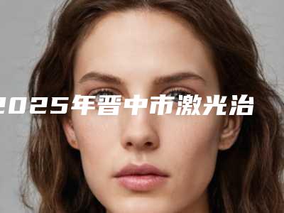 2025年晋中市激光治蛀牙医院在榜名单前10全新精选-晋中市激光治蛀牙口腔医院