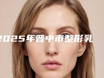 2025年晋中市整形乳头整形医院排名top10强势出炉(晋中华山皮肤病尽显各大特色)