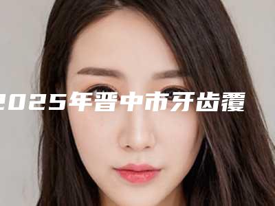2025年晋中市牙齿覆盖医院排名榜top10汇总-晋中市牙齿覆盖口腔医院