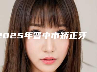 2025年晋中市矫正牙医院上榜清单前十佳排行一览-晋中市矫正牙口腔医院