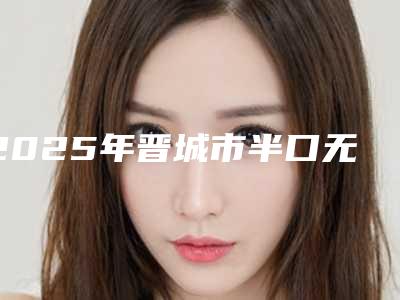 2025年晋城市半口无牙颌种植修复医院上榜名单前十强名单产生-晋城市半口无牙颌种植修复口腔医院