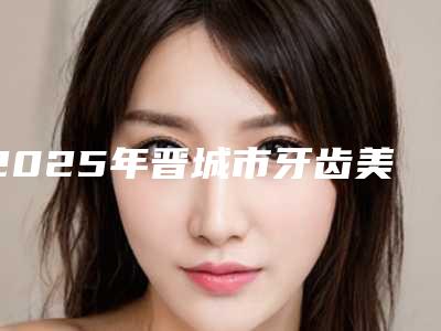 2025年晋城市牙齿美白冷光医院排名榜前十位经验分享-晋城市牙齿美白冷光口腔医院