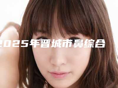 2025年晋城市鼻综合医院排名榜名单刷新了(晋城市鼻综合整形医院)