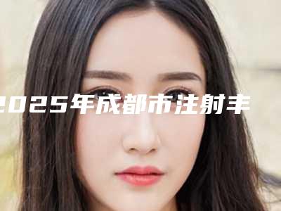 2025年成都市注射丰额头价格表火爆上线（成都市注射丰额头术比较便宜）