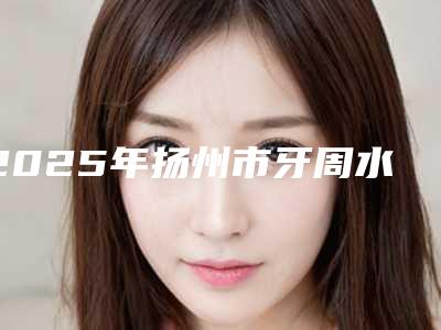 2025年扬州市牙周水激光医院排行前十佳专业之选-扬州市牙周水激光口腔医院