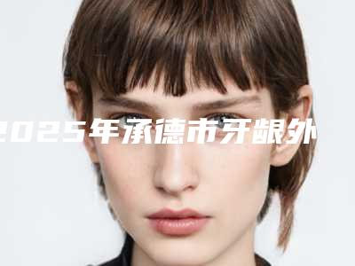 2025年承德市牙龈外凸治疗医院排行榜首发-承德市牙龈外凸治疗口腔医院