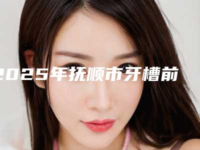 2025年抚顺市牙槽前突手术医院排行榜top10强排名公开-抚顺县牙病防治院医美公立私立汇总