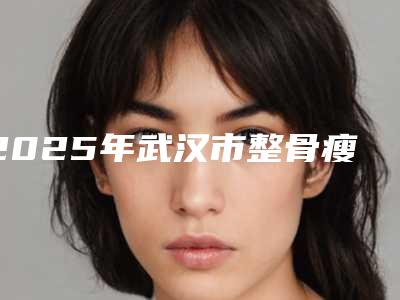 2025年武汉市整骨瘦脸医院上榜清单十强了解(华中科技大学同济医学院医院手法稳_技术厉害~)