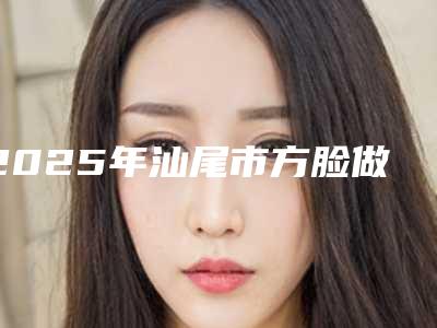 2025年汕尾市方脸做磨骨整形医院在榜清单前十强公开