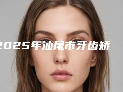 2025年汕尾市牙齿矫正后外凸医院上榜清单汇集盘点-汕尾市牙齿矫正后外凸口腔医院