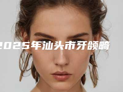 2025年汕头市牙颌畸形矫正医院排行榜十强权威评测-汕头市牙颌畸形矫正口腔医院
