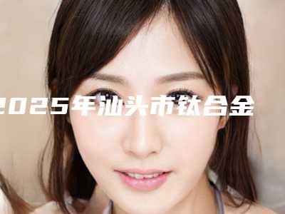 2025年汕头市钛合金烤瓷价位表正规人气来了