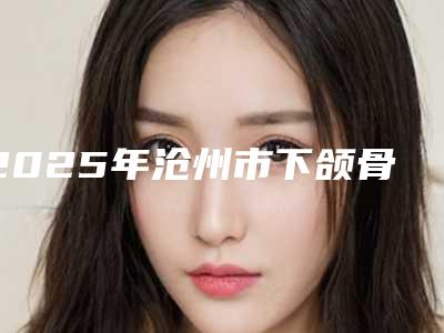 2025年沧州市下颌骨矫形整形医院排行榜前十强测评白名单