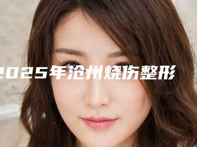2025年沧州烧伤整形医院排名全览机构引领美丽变革