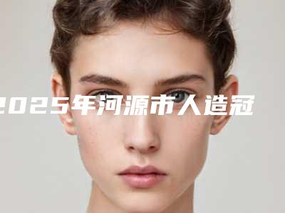2025年河源市人造冠美容修复收费明细项目公示-河源市人造冠美容修复一般什么价位