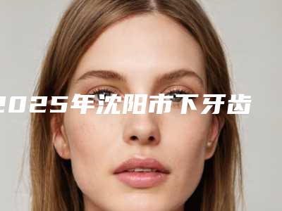 2025年沈阳市下牙齿顶-上颚医院排名前十优质机构出挑-沈阳全好口腔沈洲路门诊实力上榜前三