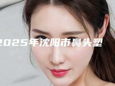 2025年沈阳市鼻头塑形整形价格表2025强势来袭(沈阳市鼻头塑形整形手术方法以及价格)