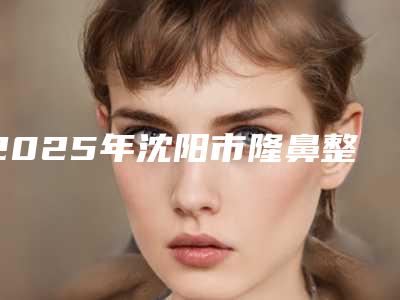 2025年沈阳市隆鼻整型容手术医院排名前十佳哪里靠谱(沈阳灿美医疗美容门诊汽车北站店破格入围)