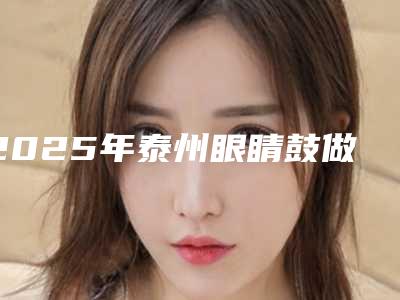 2025年泰州眼睛鼓做双眼皮-泰州艾菲诗医疗美容