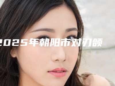 2025年朝阳市对刃颌矫正医院排名哪家技术牛(朝阳热爱医疗美容热门top亮点公布)