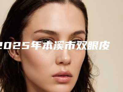 2025年本溪市双眼皮抽脂整形医院排名技术首屈一指的好
