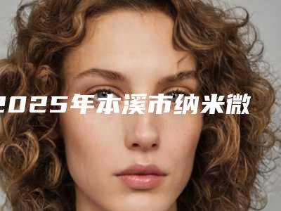 2025年本溪市纳米微创无痕双眼皮医院上榜名单前十佳值得一去(本溪赵玉莲美容外科诊所你比较中意哪一家)