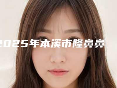 2025年本溪市隆鼻鼻尖歪修复整形医院在榜清单前十名权威推荐