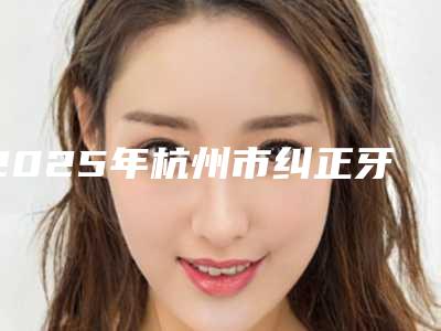2025年杭州市纠正牙齿点歪医院前十强权威之选-杭州植得口腔门诊部_医生介绍本地人都推荐