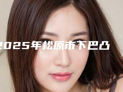 2025年松原市下巴凸做整形整形医院排行前十哪家实力棒